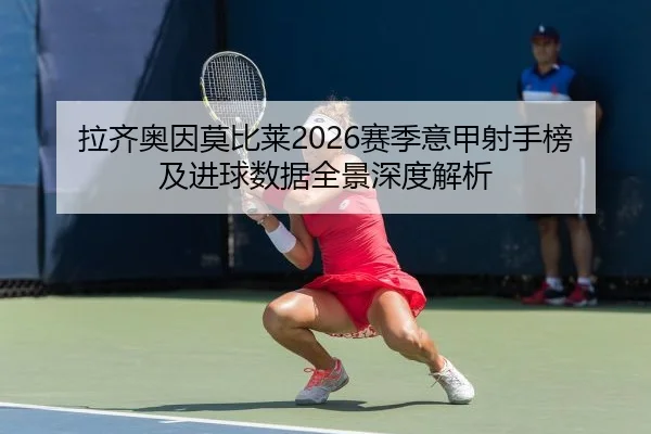 拉齐奥因莫比莱2026赛季意甲射手榜及进球数据全景深度解析